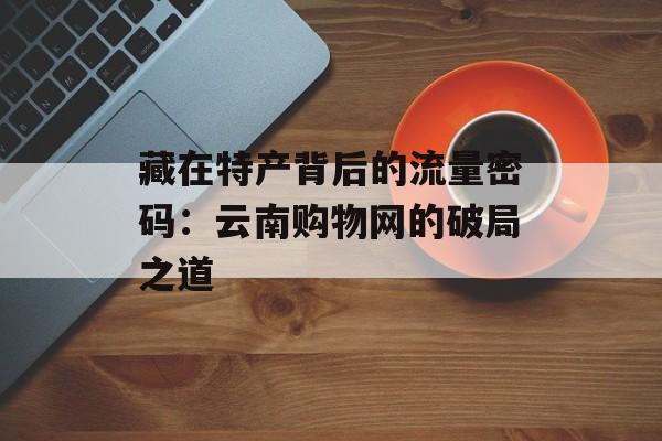 藏在特产背后的流量密码：云南购物网的破局之道-第1张图片-