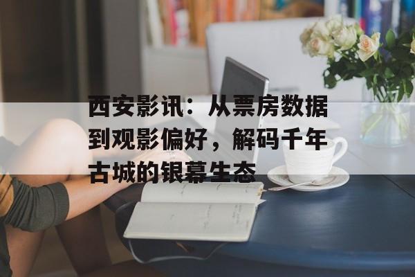 西安影讯：从票房数据到观影偏好，解码千年古城的银幕生态-第1张图片-