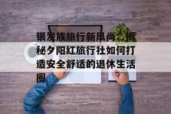 银发族旅行新风尚：揭秘夕阳红旅行社如何打造安全舒适的退休生活圈-第1张图片-