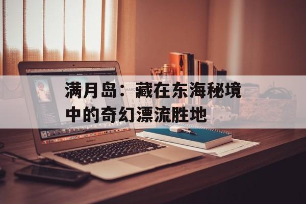 满月岛：藏在东海秘境中的奇幻漂流胜地-第1张图片-