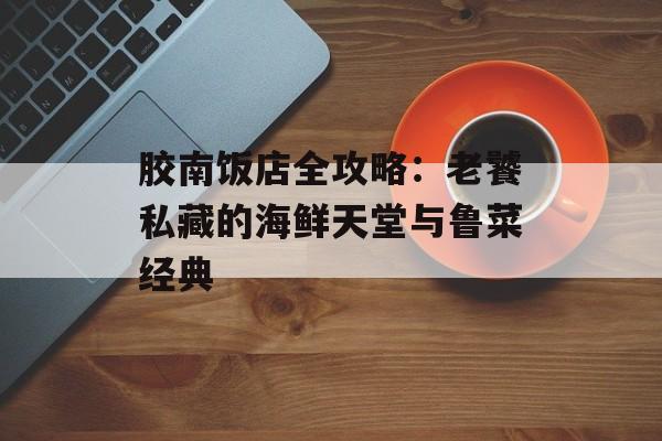 胶南饭店全攻略：老饕私藏的海鲜天堂与鲁菜经典-第1张图片-