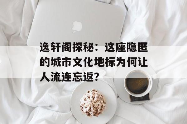 逸轩阁探秘：这座隐匿的城市文化地标为何让人流连忘返？-第1张图片-