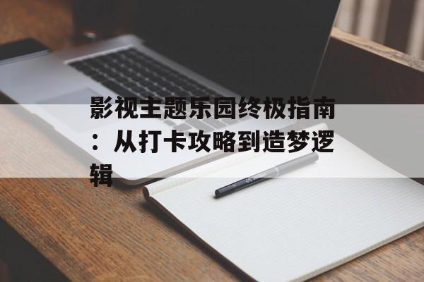 影视主题乐园终极指南：从打卡攻略到造梦逻辑-第1张图片-