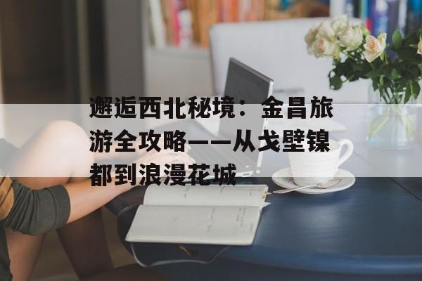 邂逅西北秘境:金昌旅游全攻略——从戈壁镍都到浪漫花城-第1张图片- 邂逅西北秘境:金昌旅游全攻略——从戈壁镍都到浪漫花城-第1张图片-