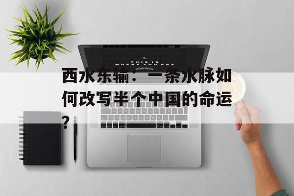 西水东输：一条水脉如何改写半个中国的命运？-第1张图片-