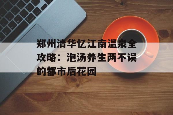 郑州清华忆江南温泉全攻略：泡汤养生两不误的都市后花园-第1张图片-