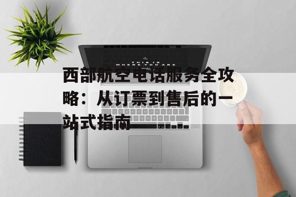 西部航空电话服务全攻略：从订票到售后的一站式指南-第1张图片-