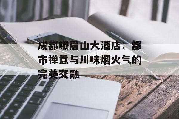 成都峨眉山大酒店:都市禅意与川味烟火气的完美交融-第1张图片- 成都峨眉山大酒店:都市禅意与川味烟火气的完美交融-第1张图片-