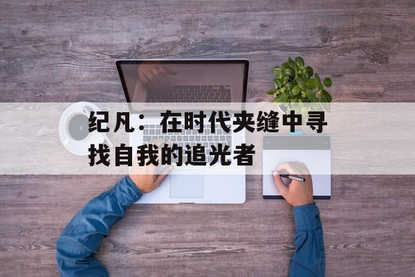 纪凡：在时代夹缝中寻找自我的追光者-第1张图片-