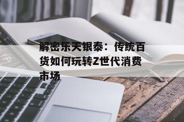 解密乐天银泰：传统百货如何玩转Z世代消费市场-第1张图片-