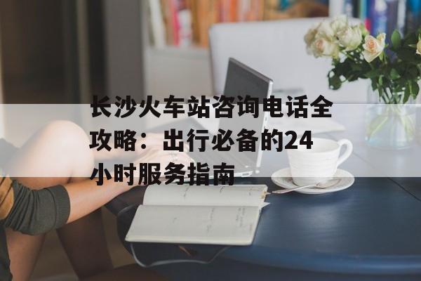 长沙火车站咨询电话全攻略：出行必备的24小时服务指南-第1张图片-
