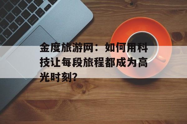金度旅游网：如何用科技让每段旅程都成为高光时刻？-第1张图片-