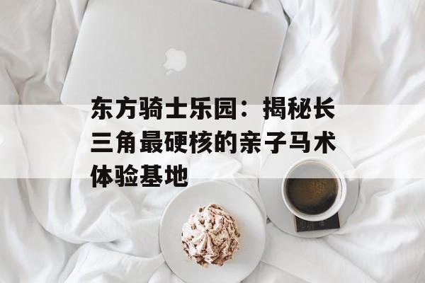 东方骑士乐园：揭秘长三角最硬核的亲子马术体验基地-第1张图片-