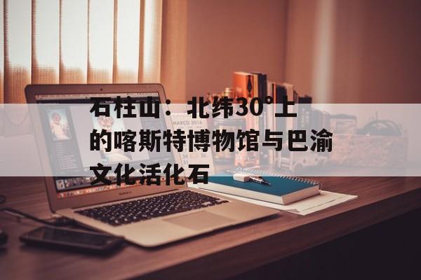 石柱山:北纬30°上的喀斯特博物馆与巴渝文化活化石-第1张图片- 石柱山:北纬30°上的喀斯特博物馆与巴渝文化活化石-第1张图片-