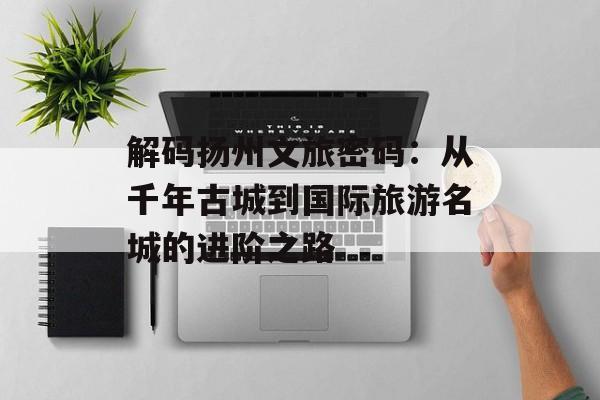 解码扬州文旅密码：从千年古城到国际旅游名城的进阶之路-第1张图片-