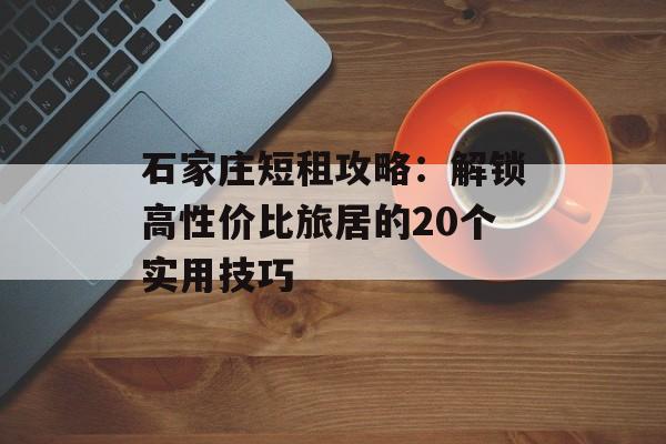石家庄短租攻略：解锁高性价比旅居的20个实用技巧-第1张图片-