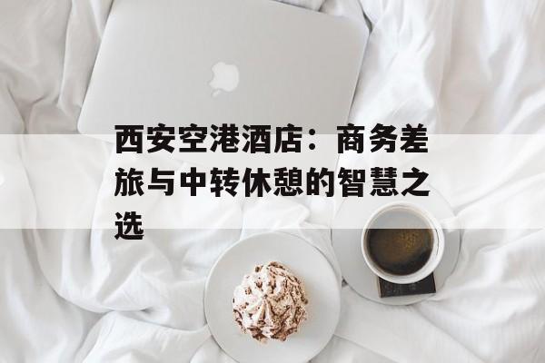 西安空港酒店：商务差旅与中转休憩的智慧之选-第1张图片-