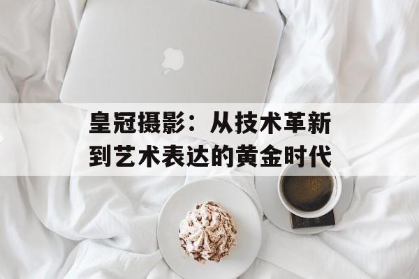 皇冠摄影：从技术革新到艺术表达的黄金时代-第1张图片-