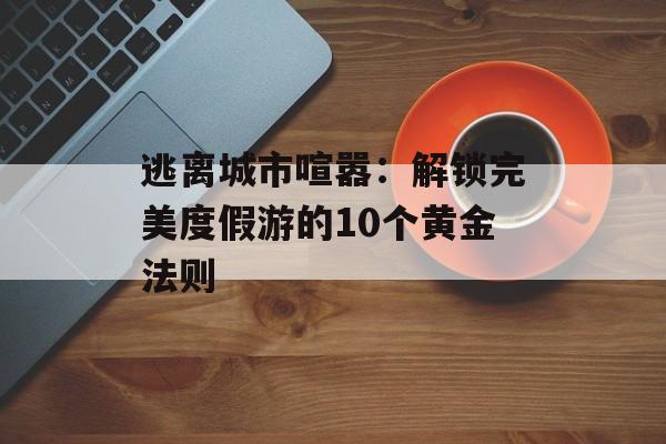 逃离城市喧嚣：解锁完美度假游的10个黄金法则-第1张图片-