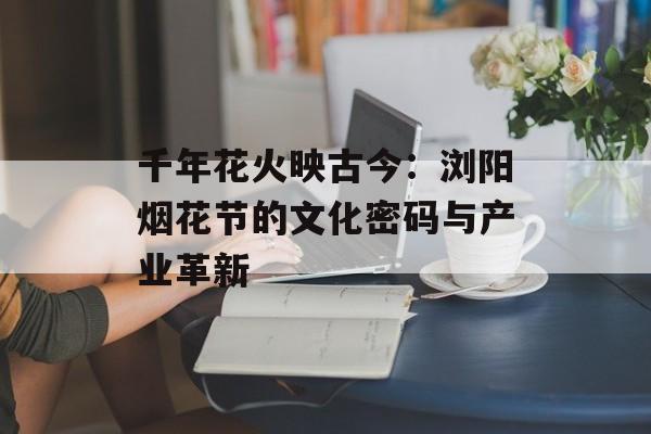 千年花火映古今：浏阳烟花节的文化密码与产业革新-第1张图片-