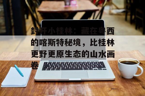封开小桂林：藏在粤西的喀斯特秘境，比桂林更野更原生态的山水画卷-第1张图片-