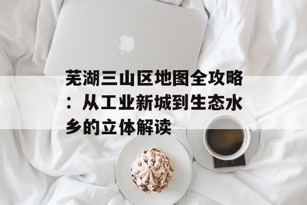 芜湖三山区地图全攻略：从工业新城到生态水乡的立体解读-第1张图片-