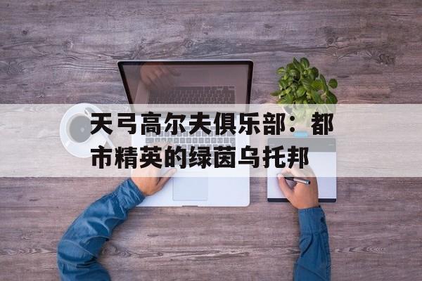 天弓高尔夫俱乐部：都市精英的绿茵乌托邦-第1张图片-