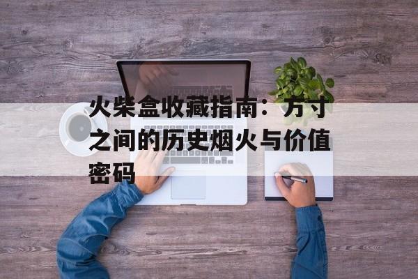 火柴盒收藏指南：方寸之间的历史烟火与价值密码-第1张图片-