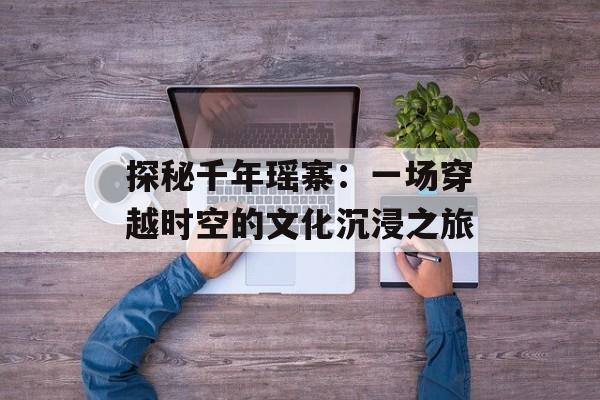 探秘千年瑶寨：一场穿越时空的文化沉浸之旅-第1张图片-