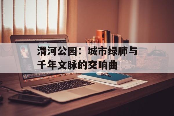 渭河公园：城市绿肺与千年文脉的交响曲-第1张图片-