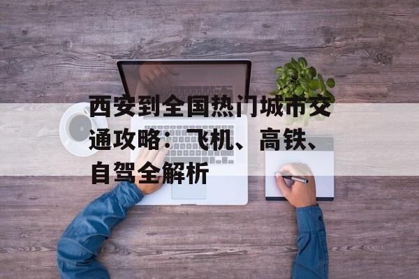 西安到全国热门城市交通攻略：飞机、高铁、自驾全解析-第1张图片-