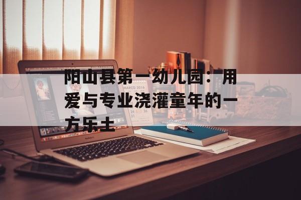 阳山县第一幼儿园：用爱与专业浇灌童年的一方乐土-第1张图片-