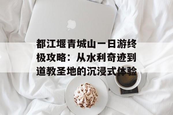 都江堰青城山一日游终极攻略：从水利奇迹到道教圣地的沉浸式体验-第1张图片-