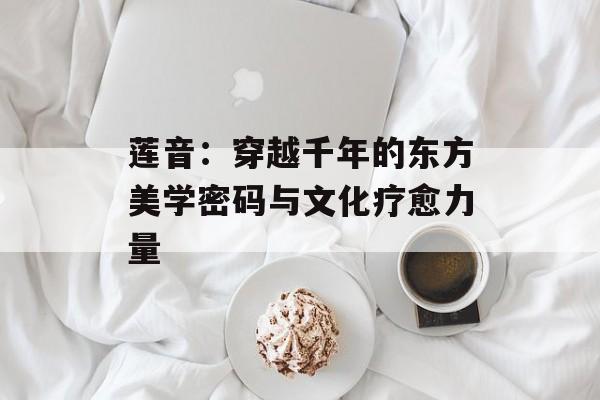 莲音：穿越千年的东方美学密码与文化疗愈力量-第1张图片-