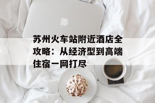 苏州火车站附近酒店全攻略：从经济型到高端住宿一网打尽-第1张图片-