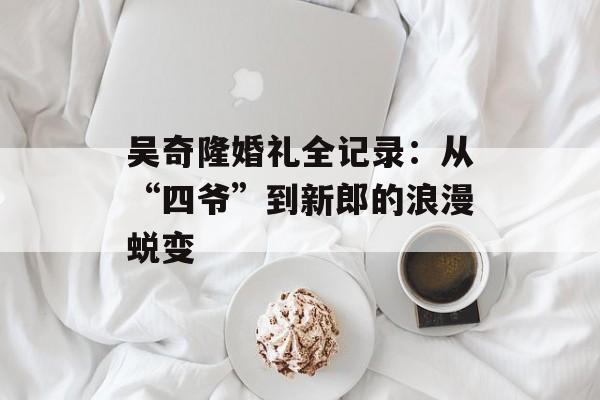 吴奇隆婚礼全记录：从“四爷”到新郎的浪漫蜕变-第1张图片-