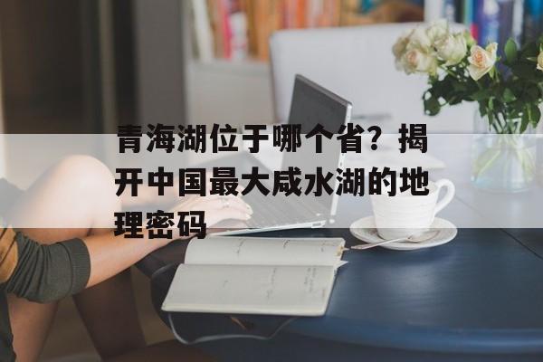 青海湖位于哪个省？揭开中国最大咸水湖的地理密码-第1张图片-