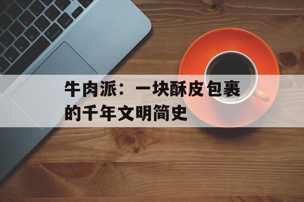 牛肉派：一块酥皮包裹的千年文明简史-第1张图片-