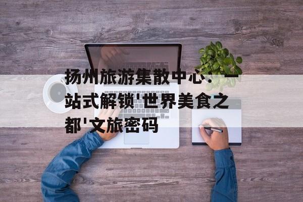 扬州旅游集散中心：一站式解锁'世界美食之都'文旅密码-第1张图片-