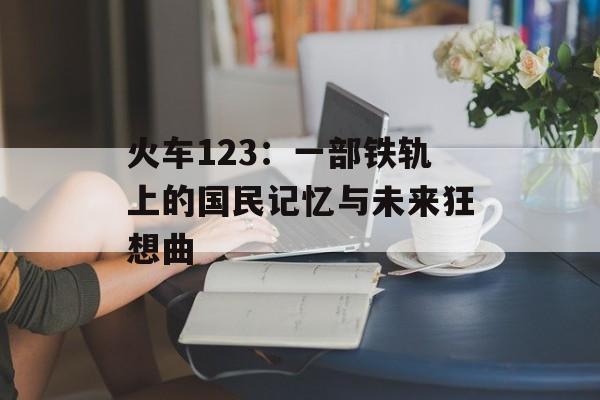 火车123：一部铁轨上的国民记忆与未来狂想曲-第1张图片-