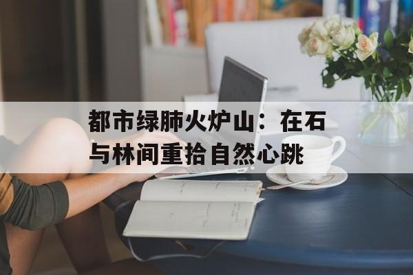 都市绿肺火炉山：在石与林间重拾自然心跳-第1张图片-