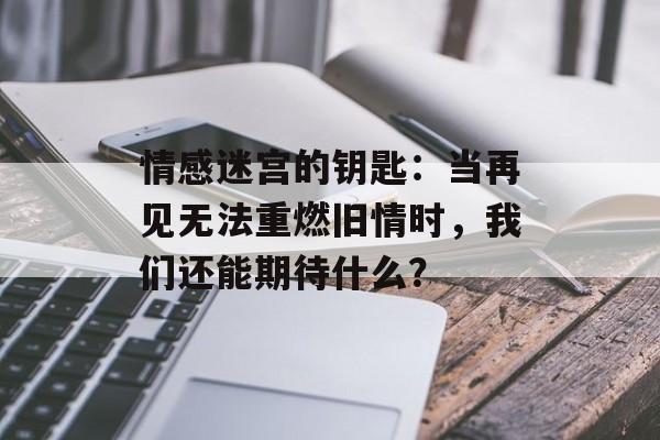 情感迷宫的钥匙：当再见无法重燃旧情时，我们还能期待什么？-第1张图片-