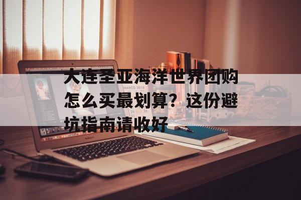 大连圣亚海洋世界团购怎么买最划算？这份避坑指南请收好-第1张图片-