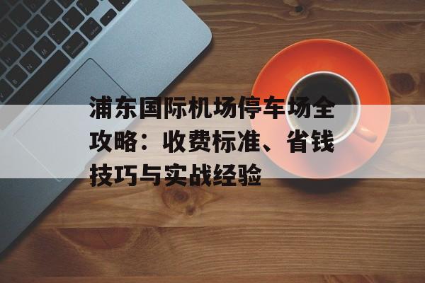 浦东国际机场停车场全攻略：收费标准、省钱技巧与实战经验-第1张图片-