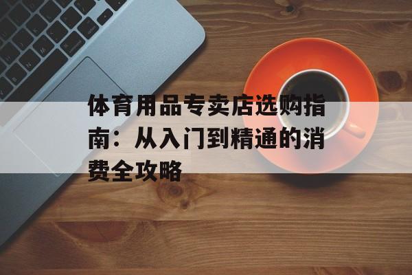 体育用品专卖店选购指南：从入门到精通的消费全攻略-第1张图片-