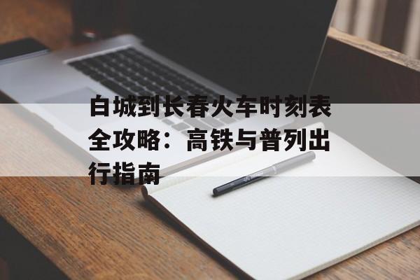 白城到长春火车时刻表全攻略：高铁与普列出行指南-第1张图片-