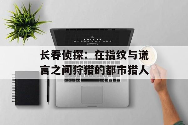 长春侦探：在指纹与谎言之间狩猎的都市猎人-第1张图片-