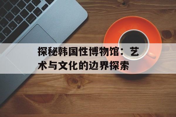 探秘韩国性博物馆：艺术与文化的边界探索-第1张图片-