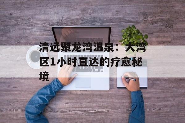 清远聚龙湾温泉：大湾区1小时直达的疗愈秘境-第1张图片-
