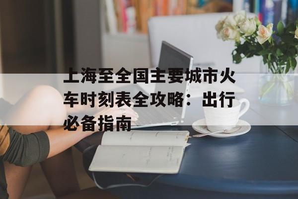上海至全国主要城市火车时刻表全攻略：出行必备指南-第1张图片-